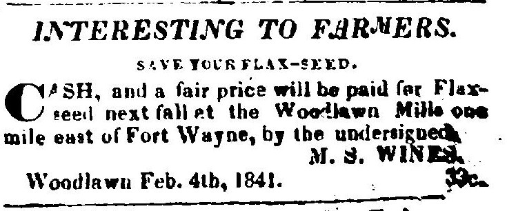 A small newspaper notice headed Interesting to Farmers, and Save your Flax-seed. Cash and a fair price will be paid for flax-seed next fall at the Woodlawn Mills one mile east of Fort Wayne, signed M. S. Wines, Woodlawn, Feb. 4th, 1841.